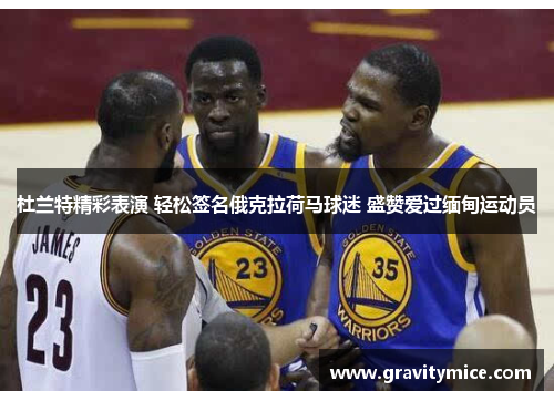 杜兰特精彩表演 轻松签名俄克拉荷马球迷 盛赞爱过缅甸运动员